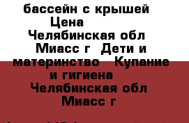 бассейн с крышей › Цена ­ 1 000 - Челябинская обл., Миасс г. Дети и материнство » Купание и гигиена   . Челябинская обл.,Миасс г.